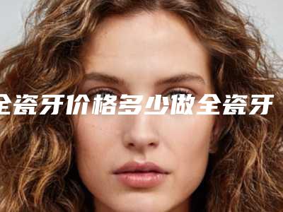 全瓷牙价格多少做全瓷牙的价钱