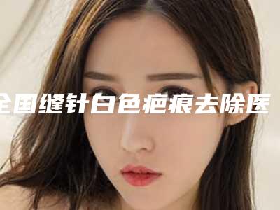 全国缝针白色疤痕去除医院上榜名单前二十-顾客说超级喜欢