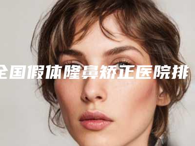 全国假体隆鼻矫正医院排名二十强哪个技术好-名单实力现场一一公布