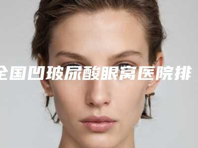 全国凹玻尿酸眼窝医院排行榜前二十名揭晓top级实力医-收费不贵哦