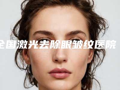全国激光去除眼皱纹医院排名:激光去除眼皱纹医院top50出炉了