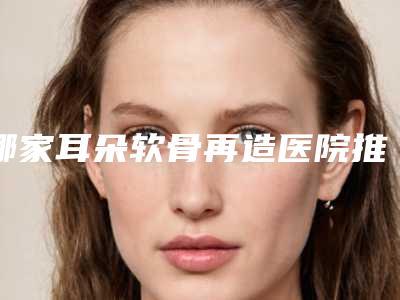 哪家耳朵软骨再造医院推荐:耳朵软骨再造医院30强汇集盘点