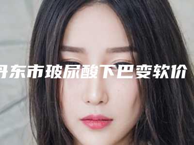 丹东市玻尿酸下巴变软价格表一览大全(2025年3月均价为：6791元）