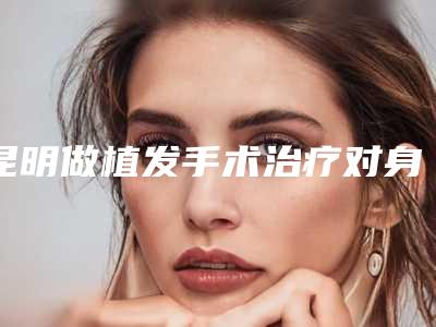 昆明做植发手术治疗对身体健康有什么影响