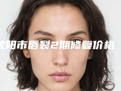 沈阳市唇裂2期修复价格费用透明一览-均价唇裂2期修复23169元
