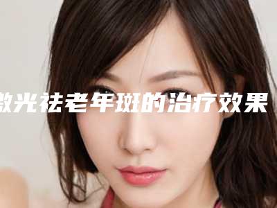 激光祛老年斑的治疗效果及注意事项(激光祛老年斑的治疗效果及注意事项视频)