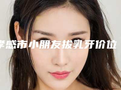 孝感市小朋友拔乳牙价位表信息-孝感市小朋友拔乳牙价格