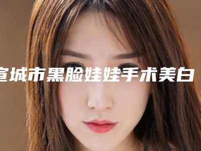 宣城市黑脸娃娃手术美白医院上榜清单TOP10全线测评-宣城市黑脸娃娃手术美白整形医院