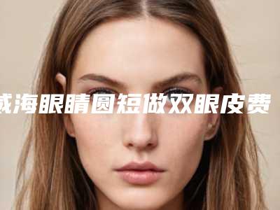 威海眼睛圆短做双眼皮费用大约多少