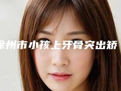 徐州市小孩上牙骨突出矫正医院在榜清单十强权威发布(爱民牙科门诊部排在前七位)