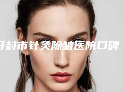 开封市针灸除皱医院口碑排行前十哪家更正规-开封市针灸除皱整形医院