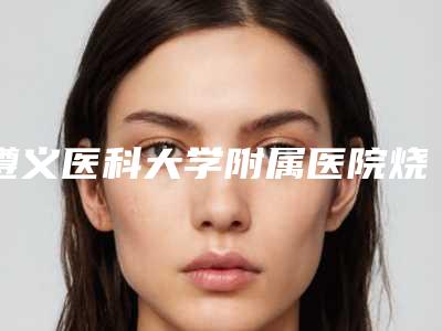 遵义医科大学附属医院烧伤整形外科,遵义市第一人民医院整形外科项目价格表技术怎么样