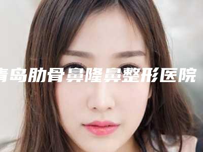 青岛肋骨鼻隆鼻整形医院排行榜榜单公布!