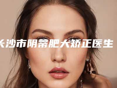 长沙市阴蒂肥大矫正医生排名top10详细贴一览-滕盛科主任医师医生口碑技术双双出圈