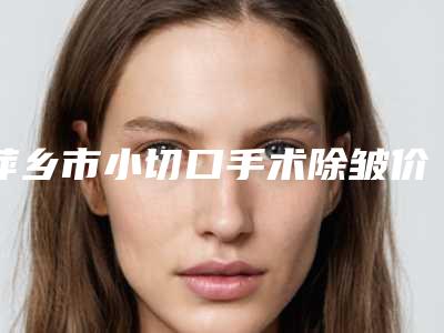 萍乡市小切口手术除皱价格表全新曝光-萍乡市小切口手术除皱均价为3133元