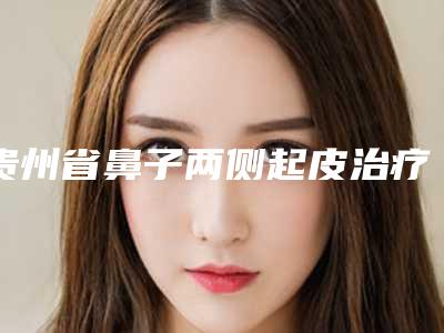 贵州省鼻子两侧起皮治疗医院排名口碑推荐真心建议仙女们速速收藏(贵州薇科依森医疗美容门诊部前四口碑优异)