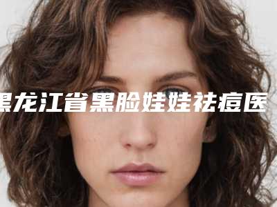 黑龙江省黑脸娃娃祛痘医生前10位强榜哪个医-姜一飞医生优质口碑医生推荐