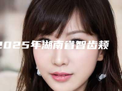2025年湖南省智齿颊侧阻生拔除医院上榜名单入围汇总-湖南省智齿颊侧阻生拔除口腔医院